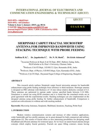 International Journal of Electronics and Communication Engineering & Technology (IJECET), ISSN
0976 – 6464(Print), ISSN 0976 – 6472(Online), Volume 6, Issue 1, January (2015), pp. 08-16 © IAEME
8
SIERPINSKI CARPET FRACTAL MICROSTRIP
ANTENNA FOR IMPROVED BANDWIDTH USING
STACKING TECHNIQUE WITH PROBE FEEDING
Sudhina H. K.1
, Dr. Jagadeesha S.2
, Dr. N. M. Shetti3
, Dr.Girish Attimarad4
1
Associate Professor & Head, E & CE Dept., REC, Hulkoti, Gadag, India,
Ph.D Scholar at St. Peter’s University, Chennai, India
2
Professor, E & CE Dept., S.D.M.I.T, Ujire, Karnataka (D.K), India
3
Professor, Dept. of Physics, S.D.M College, Ujire, Karnataka (D.K.), India
4
Professor, E & CE Dept., Dayanand Sagar College of Engineering, Bangalore
ABSTRACT
This research article outlines Sierpinski carpet fractal microstrip antenna for bandwidth
enhancement using probe feeding technique from reference to third iterations. Prototype antenna
is designed on FR4 substrate with thickness of 1.6 mm whose relative dielectric constant of 4.4.
These antennas are optimized to operate under various specified bands between 2-14 GHz.
Simulation is carried out using IE3D simulator and it is found that the simulated results are in
good agreement with the experimental results. Stacking techniques are also implemented on the
designed antenna using probe feeding for further enhancement of bandwidth. Comparison is
carried out with reference to without and with stacking method.
Keywords: Microstrip Antennas, Sierpinski, Multiband, Iterations, Stacking, Probe Feed
1. INTRODUCTION
Modern wireless communication systems and increase of other wireless applications,
wider bandwidth and low profile antennas are in great demand for both commercial and military
applications [1]. The science of fractal offers us new interesting possibilities for designing small
broadband and efficient antennas for restricted space. So we focus on nature-based antenna design
concepts which employ fractal geometry. Fractals are space filling contours; means having
INTERNATIONAL JOURNAL OF ELECTRONICS AND
COMMUNICATION ENGINEERING & TECHNOLOGY (IJECET)
ISSN 0976 – 6464(Print)
ISSN 0976 – 6472(Online)
Volume 6, Issue 1, January (2015), pp. 08-16
© IAEME: http://www.iaeme.com/IJECET.asp
Journal Impact Factor (2014): 7.2836 (Calculated by GISI)
www.jifactor.com
IJECET
© I A E M E
 