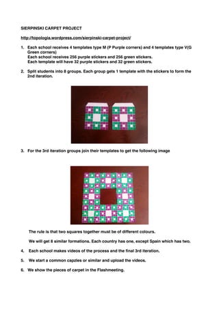 SIERPINSKI CARPET PROJECT 
http://topologia.wordpress.com/sierpinski-carpet-project/ 
1. Each school receives 4 templates type M (P Purple corners) and 4 templates type V(G 
Green corners) 
Each school receives 256 purple stickers and 256 green stickers. 
Each template will have 32 purple stickers and 32 green stickers. 
2. Split students into 8 groups. Each group gets 1 template with the stickers to form the 
2nd iteration. 
3. For the 3rd iteration groups join their templates to get the following image 
The rule is that two squares together must be of different colours. 
We will get 8 similar formations. Each country has one, except Spain which has two. 
4. Each school makes videos of the process and the final 3rd iteration. 
5. We start a common capzles or similar and upload the videos. 
6. We show the pieces of carpet in the Flashmeeting. 
 