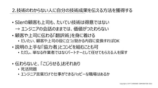 Copyright © NTT COMWARE CORPORATION 2022
2.技術のわからない人に自分の技術成果を伝える方法を獲得する
• SIerの顧客も上司も、たいてい技術は得意ではない
→ エンジニアの会話のままでは、価値がつたわらない
• 顧客や上司に伝わる「翻訳術」を身に着ける
• だいたい、顧客や上司の役に立つ/助かる内容に変換すればOK
• 説明の上手な「協力者」とコンビを組むことも可
• ただし、単なる作業者ではなくパートナーとして任せてもらえる人を探す
• 伝わらないと、「こじらせる」おそれあり
• 死活問題
• エンジニア言葉だけで仕事ができるハッピーな職場はあるか
 