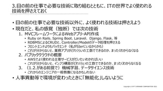 Copyright © NTT COMWARE CORPORATION 2022
3.目の前の仕事で必要な技術に取り組むとともに、ITの世界でよく使われる
技術を押さえておく
• 目の前の仕事で必要な技術以外に、よく使われる技術は押さえよう
• 現在だと、私の感覚（独断）では次の技術
1. MVCフレームワークによるWebアプリ・API作成
• Ruby on Rails、Spring Boot、Laravel、 Django、Flask、等
• RDBMSによるCRUDと、Controller/Modelのデータ処理を押さえる
• フロントエンドよりもバックエンド（私がSIerにいるからかも）
• これが分からないと、業務アプリがどれくらいの工数でできるのか、まったくわからなくなる
2. パブリッククラウドの概要
• AWSでよく使われる主要サービスがだいたいわかればいい
• これが分からないと、インフラ構築がどれくらいの工数でできるのか、まったくわからなくなる
3. （1.2.がある前提で）機械学習、データサイエンス技術
• これからのエンジニアの一般教養になるかもしれない
• 人事異動等で環境が変わったときに「無能化」しないように
 