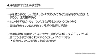 Copyright © NTT COMWARE CORPORATION 2022
4.手を動かすことを手放さない
• 手を動かすこと（＝プログラミングやコンフィグなどの実装をさわること）を
やめると、土地勘が鈍る
• チュートリアルだけでも、やったほうが何をやっているのかわかる
• 実装がわかっているかどうかで、理解や説得力が違う
• 労働年数が長期化していることから、歳をとってから1メンバー/スタッフに
戻っても仕事ができるようにすることがリスクヘッジになる
• 自分ひとりでタスクを完結できる自信があるか
 