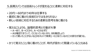 Copyright © NTT COMWARE CORPORATION 2022
5.長期スパンでは技術トレンドが変わることに柔軟に対応する
• 20代～60代まで40年は仕事する
• 最初に身に着けた技術だけでは生きられない
• 新しい技術に対応するための柔軟な思考を身に着ける
• 覚えることよりも、論理的思考と行動が大事
• A→Bで、B→Cだから、A→Cのはずだ
• Aは確認できていて、Cになっていないから、Bを確認しよう
• Dって聞いたことがないな(Dをネットで検索)→Cと似ているけどこの部分が違うな。
• かつて覚えたこと/身に着けたことが、時代が変わって間違っていることもある
 