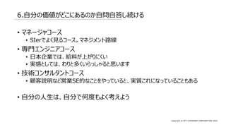 Copyright © NTT COMWARE CORPORATION 2022
6.自分の価値がどこにあるのか自問自答し続ける
• マネージャコース
• SIerでよく見るコース。マネジメント路線
• 専門エンジニアコース
• 日本企業では、給料が上がりにくい
• 実感としては、わりと多くいらっしゃると思います
• 技術コンサルタントコース
• 顧客説明など営業SE的なことをやっていると、実質これになっていることもある
• 自分の人生は、自分で何度もよく考えよう
 