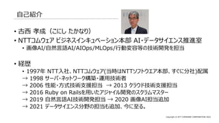 Copyright © NTT COMWARE CORPORATION 2022
自己紹介
• 古西 孝成（こにし たかなり）
• NTTコムウェア ビジネスインキュベーション本部 AI・データサイエンス推進室
• 画像AI/自然言語AI/AIOps/MLOps/行動変容等の技術開発を担当
• 経歴
• 1997年 NTT入社、NTTコムウェア(当時はNTTソフトウエア本部、すぐに分社)配属
→ 1998 サーバ・ネットワーク構築・運用技術者
→ 2006 性能・方式技術支援担当 → 2013 クラウド技術支援担当
→ 2016 Ruby on Railsを用いたアジャイル開発のスクラムマスター
→ 2019 自然言語AI技術開発担当 → 2020 画像AI担当追加
→ 2021 データサイエンス分野の担当も追加、今に至る。
 