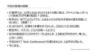 Copyright © NTT COMWARE CORPORATION 2022
今回の登壇の経緯
• IT業界では、12月になるとクリスマスまでの間に毎日、アドベントカレンダーと
いう技術ブログを書く風習(？)がある。
• 昨年から、NTTコムウェアでも、心ある人たちが社内手続きの壁を突破して
はじめた。（感謝！）
• せっかくなので、記事を1本書かせてもらった。(2021/12/20公開)
• 想定外に、バズった。(12/20夜～12/21)
• 社内の勉強会でこのネタでトークしませんか、と2度ほど声がかかり、喋った。
(1月～2月)
• 今回のNTT Tech Conferenceでも喋りませんか、とお声がけ頂いた。
• 今に至る。
 