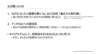 Copyright © NTT COMWARE CORPORATION 2022
なぜ書いたのか
1. 50代になったら遺書を書け by 出口治明 「働き方の教科書」
• 若い世代に何をバトンタッチするか真剣に考えること
2. アンチSIerへの違和感
• SIerでは技術仕事がない。技術が身につかない → そんなことはなかった
• キャリアモデルとして、経験談をまとめるのもよいかと思った
• ただし、おじさんの武勇伝にはしたくなかった
https://www.shinchosha.co.jp/book/336471/
ISBN-13 : 978-4103364719
 