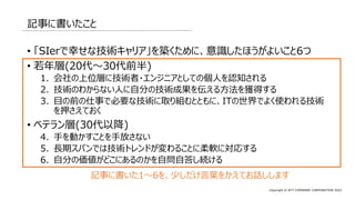 Copyright © NTT COMWARE CORPORATION 2022
記事に書いたこと
• 「SIerで幸せな技術キャリア」を築くために、意識したほうがよいこと6つ
• 若年層(20代～30代前半)
1. 会社の上位層に技術者・エンジニアとしての個人を認知される
2. 技術のわからない人に自分の技術成果を伝える方法を獲得する
3. 目の前の仕事で必要な技術に取り組むとともに、ITの世界でよく使われる技術
を押さえておく
• ベテラン層(30代以降)
4. 手を動かすことを手放さない
5. 長期スパンでは技術トレンドが変わることに柔軟に対応する
6. 自分の価値がどこにあるのかを自問自答し続ける
記事に書いた1～6を、少しだけ言葉をかえてお話しします
 