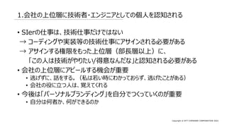 Copyright © NTT COMWARE CORPORATION 2022
1.会社の上位層に技術者・エンジニアとしての個人を認知される
• SIerの仕事は、技術仕事だけではない
→ コーディングや実装等の技術仕事にアサインされる必要がある
→ アサインする権限をもった上位層（部長層以上）に、
「この人は技術がやりたい/得意なんだな」と認知される必要がある
• 会社の上位層にアピールする機会が重要
• 逃げずに、話をする。（私は若い時にわかっておらず、逃げたことがある）
• 会社の役に立つ人は、覚えてくれる
• 今後は「パーソナルブランディング」を自分でつくっていくのが重要
• 自分は何者か、何ができるのか
 
