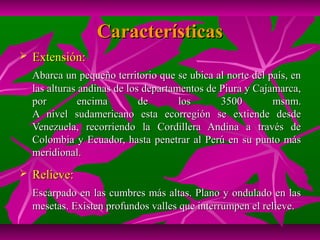 Características
   Extensión:
    Abarca un pequeño territorio que se ubica al norte del país, en
    las alturas andinas de los departamentos de Piura y Cajamarca,
    por         encima        de       los      3500        msnm.
    A nivel sudamericano esta ecorregión se extiende desde
    Venezuela, recorriendo la Cordillera Andina a través de
    Colombia y Ecuador, hasta penetrar al Perú en su punto más
    meridional.
   Relieve:
    Escarpado en las cumbres más altas. Plano y ondulado en las
    mesetas. Existen profundos valles que interrumpen el relieve.
 