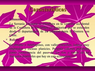 Características
   Extensión:
    La Serranía Esteparia se encuentra en la vertiente occidental
    de la Cordillera de los Andes, en territorios que se extienden
    desde el departamento de La Libertad hasta la frontera con
    Chile.
   Relieve:
    Es abrupto y heterogéneo, con valles estrechos, laderas muy
    empinadas y escasas planicies. Presenta cañones profundos
    como consecuencia del paso de los ríos a través de los
    marcados desniveles que hay en esta ecorregión.
 
