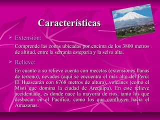 Características
   Extensión:
    Comprende las zonas ubicadas por encima de los 3800 metros
    de altitud, entre la serranía esteparia y la selva alta.
   Relieve:
    En cuanto a su relieve cuenta con mecetas (extensiones llanas
    de terreno), nevados (aquí se encuentra el más alto del Perú:
    El Huascarán con 6768 metros de altura), volcanes (como el
    Misti que domina la ciudad de Arequipa). En este relieve
    accidentado, es donde nace la mayoría de ríos, tanto los que
    desbocan en el Pacífico, como los que confluyen hacia el
    Amazonas.
 