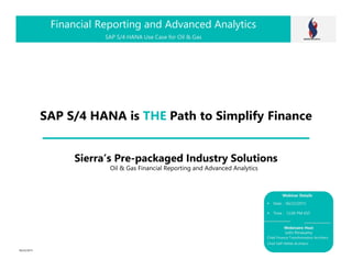 SAP S/4 HANA is THE Path to Simplify Finance
Financial Reporting and Advanced Analytics
Date : 06/22/2015
Time : 12:00 PM EST
Webinaire Host
Jothi Periasamy
Chief Finance Transformation Architect
Chief SAP HANA Architect
Webinar Details
SAP S/4 HANA Use Case for Oil & Gas
Sierra’s Pre-packaged Industry Solutions
Oil & Gas Financial Reporting and Advanced Analytics
06/22/2015
 