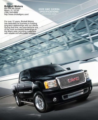 Brickell Motors
665 SW 8th Street                           2009 gmc sierra
Miami, FL 33130
(786) 245-4889.                              specificaTions
                                              professional grade
http://www.brickellgmc.com/


For over 12 years, Brickell Motors
has dedicated its business to building
long-term relationships with our clients.
During that time, we have become one
of the most successful dealerships in
the Miami area, providing customers
with reliable and affordable vehicles.
 