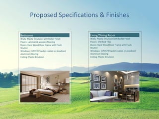 Proposed Specifications & Finishes
Bedrooms
Walls: Plastic Emulsion with Roller Finish
Floors: Laminated wooden flooring
Doors: Hard Wood Door Frame with Flush
Shutter
Windows : UPVC/ Powder coated or Anodized
Aluminum Glazing
Ceiling: Plastic Emulsion
Living/Dining Room
Walls: Plastic Emulsion with Roller Finish
Floors: Vitrified Tiles
Doors: Hard Wood Door Frame with Flush
Shutter
Windows: UPVC/ Powder coated or Anodized
Aluminum Glazing
Ceiling: Plastic Emulsion
 