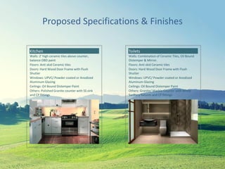 Proposed Specifications & Finishes
Kitchen
Walls: 2' high ceramic tiles above counter,
balance OBD paint
Floors: Anti skid Ceramic tiles
Doors: Hard Wood Door Frame with Flush
Shutter
Windows: UPVC/ Powder coated or Anodized
Aluminum Glazing
Ceilings: Oil Bound Distemper Paint
Others: Polished Granite counter with SS sink
and CP fittings
Toilets
Walls: Combination of Ceramic Tiles, Oil Bound
Distemper & Mirror.
Floors: Anti skid Ceramic tiles
Doors: Hard Wood Door Frame with Flush
Shutter
Windows: UPVC/ Powder coated or Anodized
Aluminum Glazing
Ceilings: Oil Bound Distemper Paint
Others: Granite/ Marble Counter with White
Sanitary fixtures and CP fittings
 
