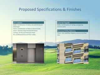 Proposed Specifications & Finishes
Lift Lobbies
Walls: Combination of stone, tile and Oil bound
Distemper
Floors: Combination of Natural Stone & tiles
Doors: Stainless Steel finished lift doors
Ceilings: Oil Bound Distemper Paint
Air-conditioned Ground Floor Lobby
External Façade
Walls: Combination of railings and glazing
exterior paint
Balcony/Utility Balcony
Floors: Anti-skid/Non-slippery ceramic/vitrified
tiles
 