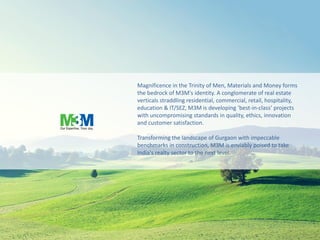 Magnificence in the Trinity of Men, Materials and Money forms
the bedrock of M3M's identity. A conglomerate of real estate
verticals straddling residential, commercial, retail, hospitality,
education & IT/SEZ, M3M is developing ‘best-in-class’ projects
with uncompromising standards in quality, ethics, innovation
and customer satisfaction.
Transforming the landscape of Gurgaon with impeccable
benchmarks in construction, M3M is enviably poised to take
India's realty sector to the next level.
 