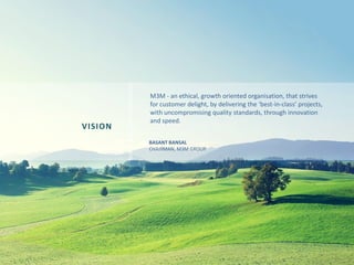M3M - an ethical, growth oriented organisation, that strives
for customer delight, by delivering the ‘best-in-class’ projects,
with uncompromising quality standards, through innovation
and speed.
VISION
BASANT BANSAL
CHAIRMAN, M3M GROUP
 