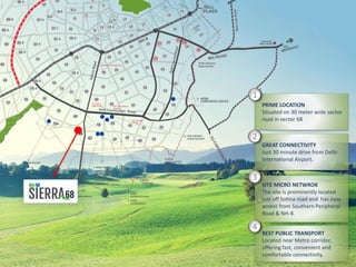 PRIME LOCATION
Situated on 30 meter wide sector
road in sector 68
SITE MICRO NETWROK
The site is prominently located
just off Sohna road and has easy
access from Southern Peripheral
Road & NH-8.
GREAT CONNECTIVITY
Just 30 minute drive from Delhi
International Airport.
BEST PUBLIC TRANSPORT
Located near Metro corridor,
offering fast, convenient and
comfortable connectivity.
1
2
3
4
 
