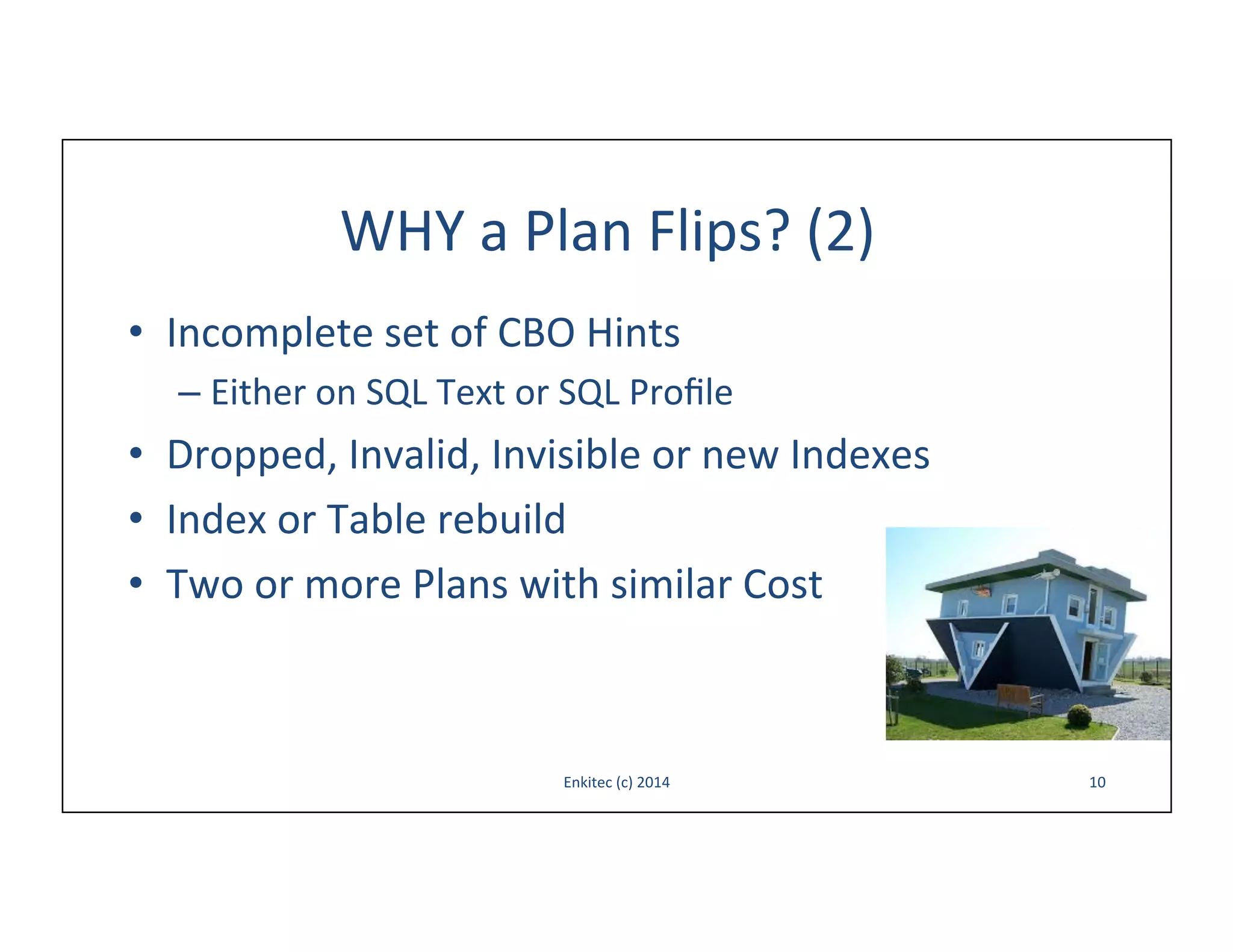 WHY	
  a	
  Plan	
  Flips?	
  (2)	
  
•  Incomplete	
  set	
  of	
  CBO	
  Hints	
  
–  Either	
  on	
  SQL	
  Text	
  or	
  SQL	
  Proﬁle	
  

•  Dropped,	
  Invalid,	
  Invisible	
  or	
  new	
  Indexes	
  
•  Index	
  or	
  Table	
  rebuild	
  
•  Two	
  or	
  more	
  Plans	
  with	
  similar	
  Cost	
  

Enkitec	
  (c)	
  2014	
  

10	
  

 