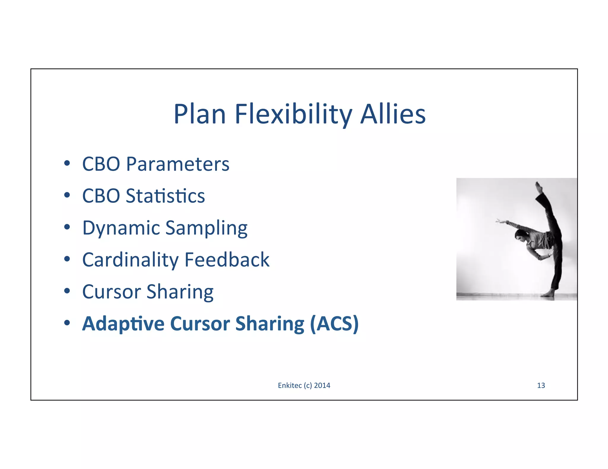 Plan	
  Flexibility	
  Allies	
  
• 
• 
• 
• 
• 
• 

CBO	
  Parameters	
  
CBO	
  Sta-s-cs	
  
Dynamic	
  Sampling	
  
Cardinality	
  Feedback	
  
Cursor	
  Sharing	
  
Adap,ve	
  Cursor	
  Sharing	
  (ACS)	
  
Enkitec	
  (c)	
  2014	
  

13	
  

 