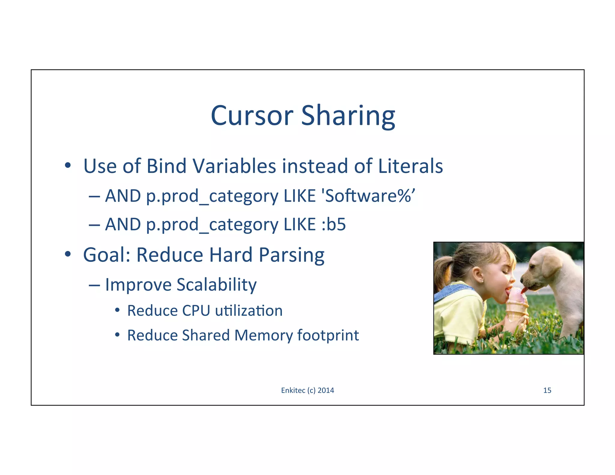 Cursor	
  Sharing	
  
•  Use	
  of	
  Bind	
  Variables	
  instead	
  of	
  Literals	
  
–  AND	
  p.prod_category	
  LIKE	
  'Sooware%’	
  
–  AND	
  p.prod_category	
  LIKE	
  :b5	
  

•  Goal:	
  Reduce	
  Hard	
  Parsing	
  
–  Improve	
  Scalability	
  
•  Reduce	
  CPU	
  u-liza-on	
  
•  Reduce	
  Shared	
  Memory	
  footprint	
  
Enkitec	
  (c)	
  2014	
  

15	
  

 