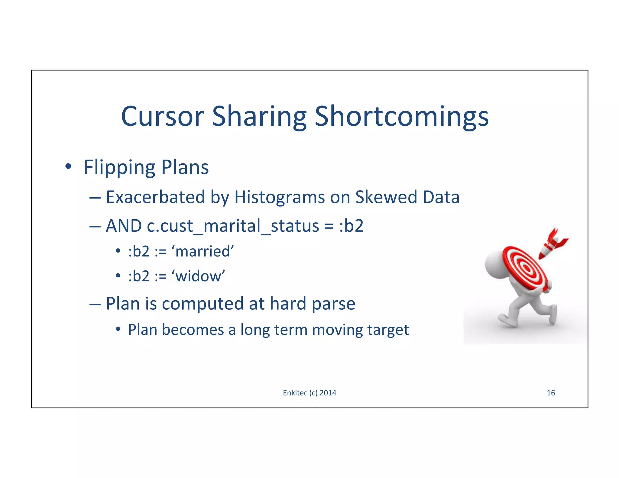 Cursor	
  Sharing	
  Shortcomings	
  
•  Flipping	
  Plans	
  
–  Exacerbated	
  by	
  Histograms	
  on	
  Skewed	
  Data	
  	
  
–  AND	
  c.cust_marital_status	
  =	
  :b2	
  
•  :b2	
  :=	
  ‘married’	
  
•  :b2	
  :=	
  ‘widow’	
  

–  Plan	
  is	
  computed	
  at	
  hard	
  parse	
  
•  Plan	
  becomes	
  a	
  long	
  term	
  moving	
  target	
  

Enkitec	
  (c)	
  2014	
  

16	
  

 