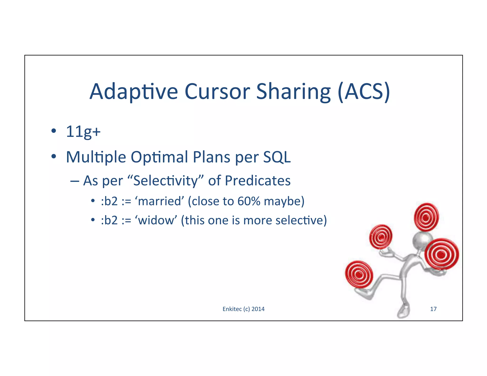 Adap-ve	
  Cursor	
  Sharing	
  (ACS)	
  
•  11g+	
  
•  Mul-ple	
  Op-mal	
  Plans	
  per	
  SQL	
  
–  As	
  per	
  “Selec-vity”	
  of	
  Predicates	
  
•  :b2	
  :=	
  ‘married’	
  (close	
  to	
  60%	
  maybe)	
  
•  :b2	
  :=	
  ‘widow’	
  (this	
  one	
  is	
  more	
  selec-ve)	
  

Enkitec	
  (c)	
  2014	
  

17	
  

 