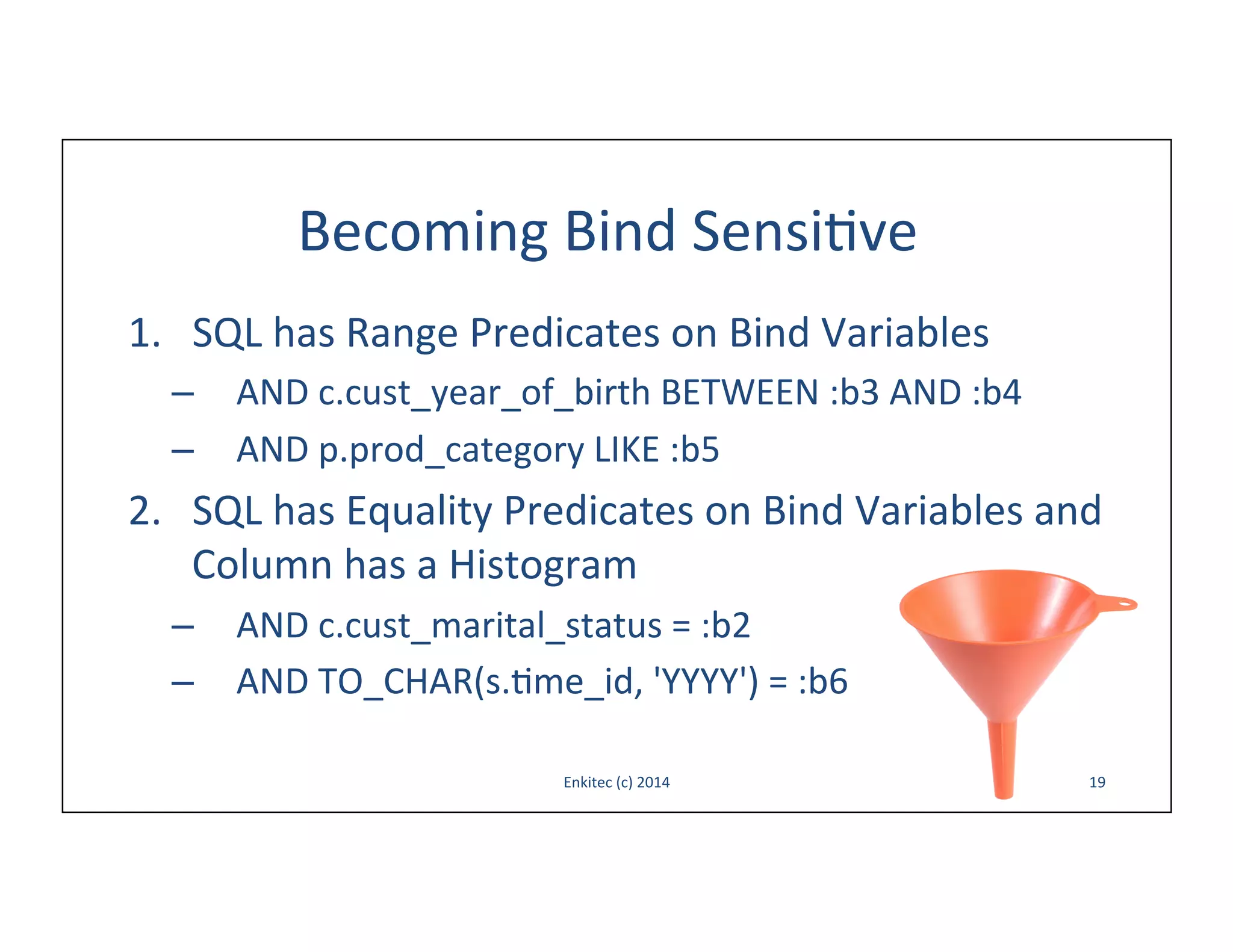 Becoming	
  Bind	
  Sensi-ve	
  
1.  SQL	
  has	
  Range	
  Predicates	
  on	
  Bind	
  Variables	
  
–  AND	
  c.cust_year_of_birth	
  BETWEEN	
  :b3	
  AND	
  :b4	
  
–  AND	
  p.prod_category	
  LIKE	
  :b5	
  

2.  SQL	
  has	
  Equality	
  Predicates	
  on	
  Bind	
  Variables	
  and	
  
Column	
  has	
  a	
  Histogram	
  
–  AND	
  c.cust_marital_status	
  =	
  :b2	
  
–  AND	
  TO_CHAR(s.-me_id,	
  'YYYY')	
  =	
  :b6	
  
Enkitec	
  (c)	
  2014	
  

19	
  

 