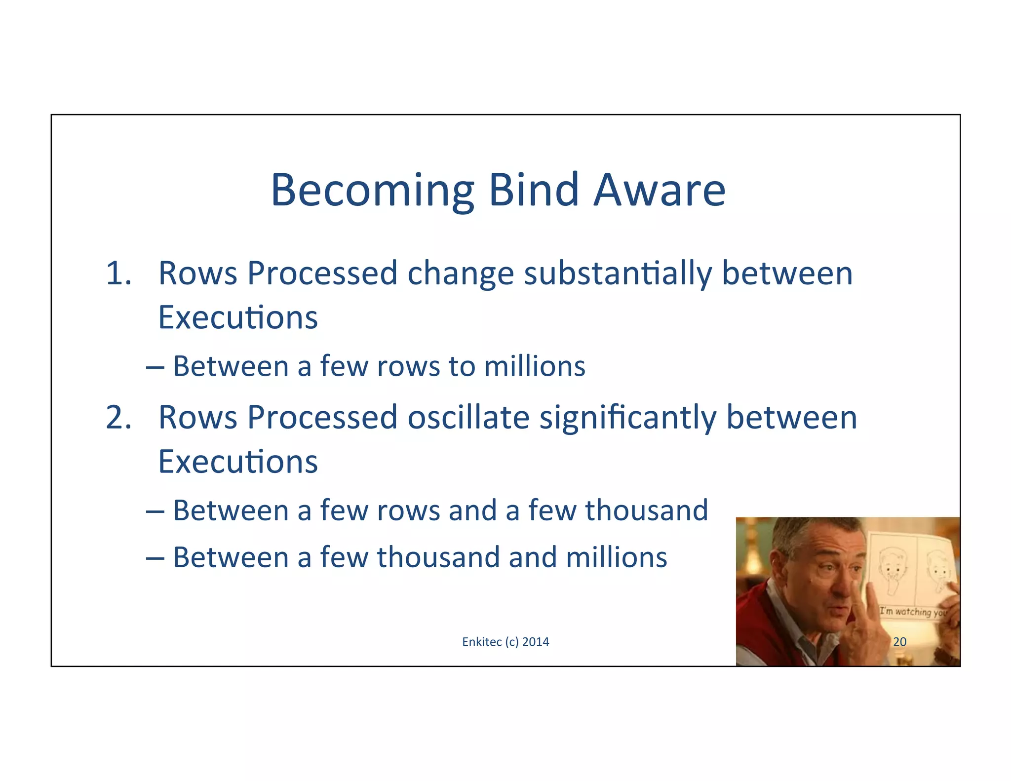 Becoming	
  Bind	
  Aware	
  
1.  Rows	
  Processed	
  change	
  substan-ally	
  between	
  
Execu-ons	
  
–  Between	
  a	
  few	
  rows	
  to	
  millions	
  

2.  Rows	
  Processed	
  oscillate	
  signiﬁcantly	
  between	
  
Execu-ons	
  
–  Between	
  a	
  few	
  rows	
  and	
  a	
  few	
  thousand	
  
–  Between	
  a	
  few	
  thousand	
  and	
  millions	
  
Enkitec	
  (c)	
  2014	
  

20	
  

 