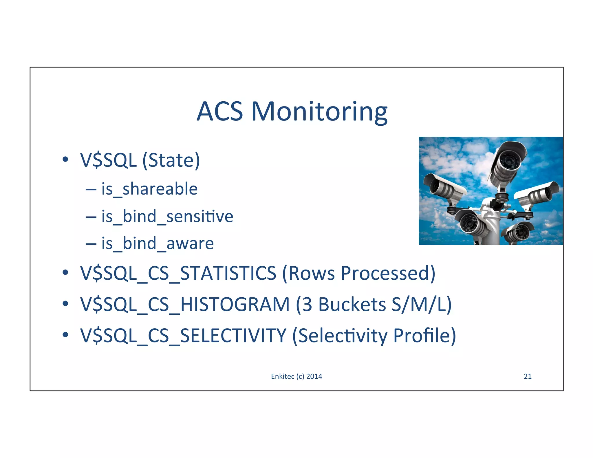 ACS	
  Monitoring	
  
•  V$SQL	
  (State)	
  
–  is_shareable	
  
–  is_bind_sensi-ve	
  
–  is_bind_aware	
  

•  V$SQL_CS_STATISTICS	
  (Rows	
  Processed)	
  
•  V$SQL_CS_HISTOGRAM	
  (3	
  Buckets	
  S/M/L)	
  
•  V$SQL_CS_SELECTIVITY	
  (Selec-vity	
  Proﬁle)	
  
Enkitec	
  (c)	
  2014	
  

21	
  

 