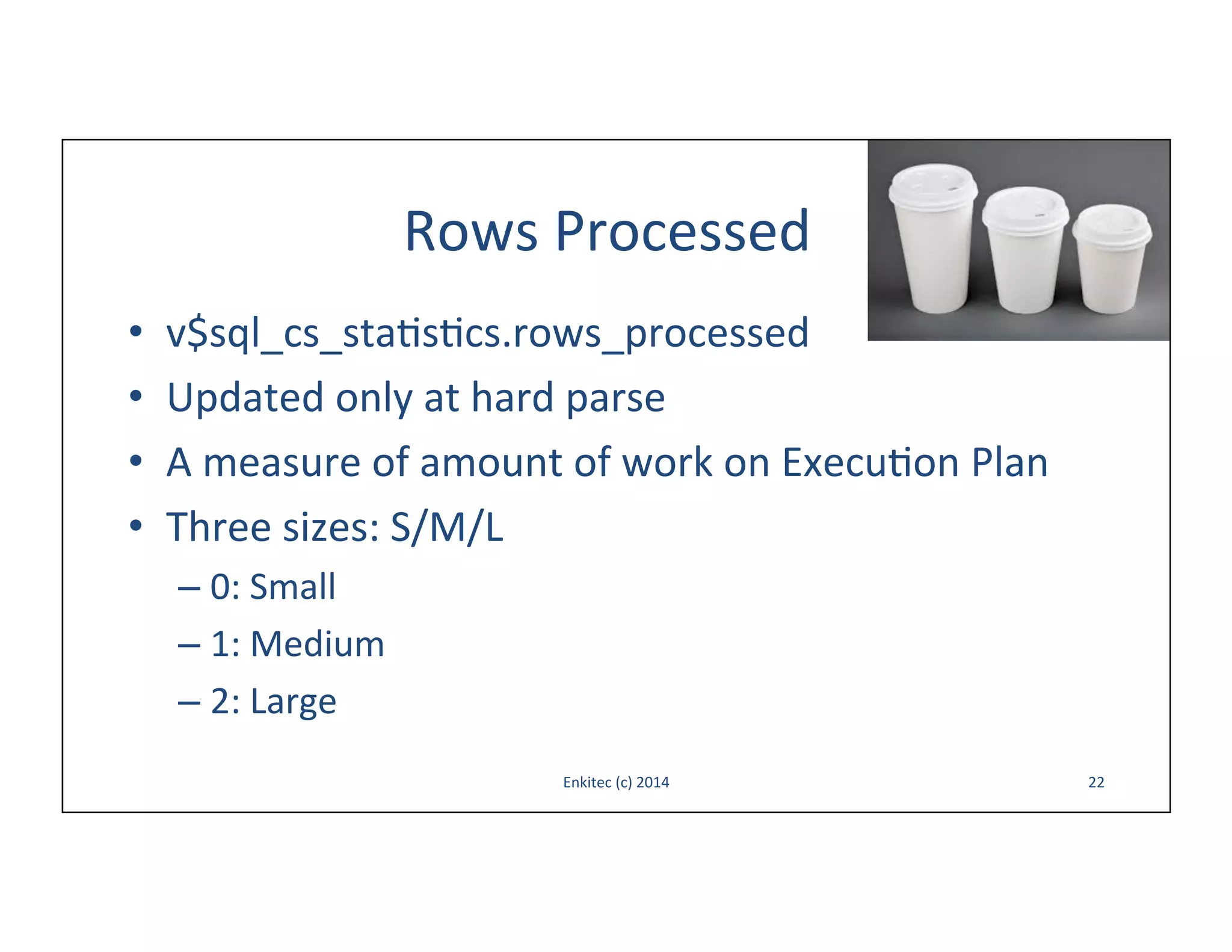 Rows	
  Processed	
  
• 
• 
• 
• 

v$sql_cs_sta-s-cs.rows_processed	
  
Updated	
  only	
  at	
  hard	
  parse	
  
A	
  measure	
  of	
  amount	
  of	
  work	
  on	
  Execu-on	
  Plan	
  
Three	
  sizes:	
  S/M/L	
  
–  0:	
  Small	
  	
  
–  1:	
  Medium	
  	
  
–  2:	
  Large	
  
Enkitec	
  (c)	
  2014	
  

22	
  

 