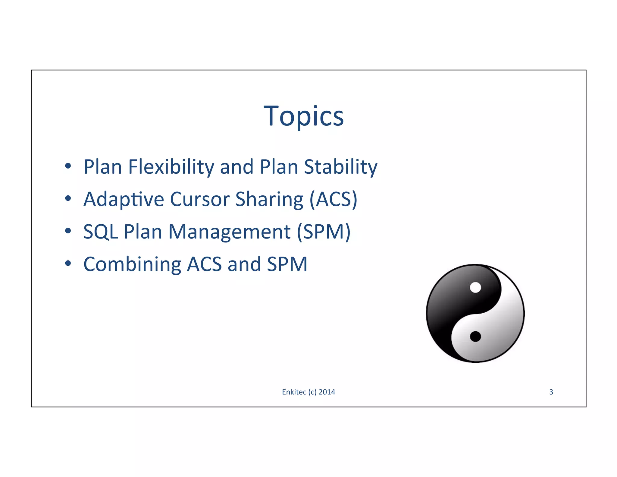 Topics	
  
• 
• 
• 
• 

Plan	
  Flexibility	
  and	
  Plan	
  Stability	
  
Adap-ve	
  Cursor	
  Sharing	
  (ACS)	
  
SQL	
  Plan	
  Management	
  (SPM)	
  
Combining	
  ACS	
  and	
  SPM	
  

Enkitec	
  (c)	
  2014	
  

3	
  

 
