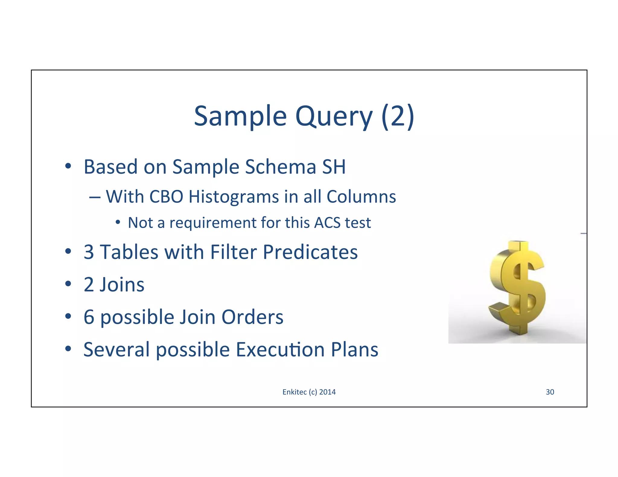Sample	
  Query	
  (2)	
  
•  Based	
  on	
  Sample	
  Schema	
  SH	
  
–  With	
  CBO	
  Histograms	
  in	
  all	
  Columns	
  
•  Not	
  a	
  requirement	
  for	
  this	
  ACS	
  test	
  

• 
• 
• 
• 

3	
  Tables	
  with	
  Filter	
  Predicates	
  
2	
  Joins	
  
6	
  possible	
  Join	
  Orders	
  
Several	
  possible	
  Execu-on	
  Plans	
  
Enkitec	
  (c)	
  2014	
  

30	
  

 