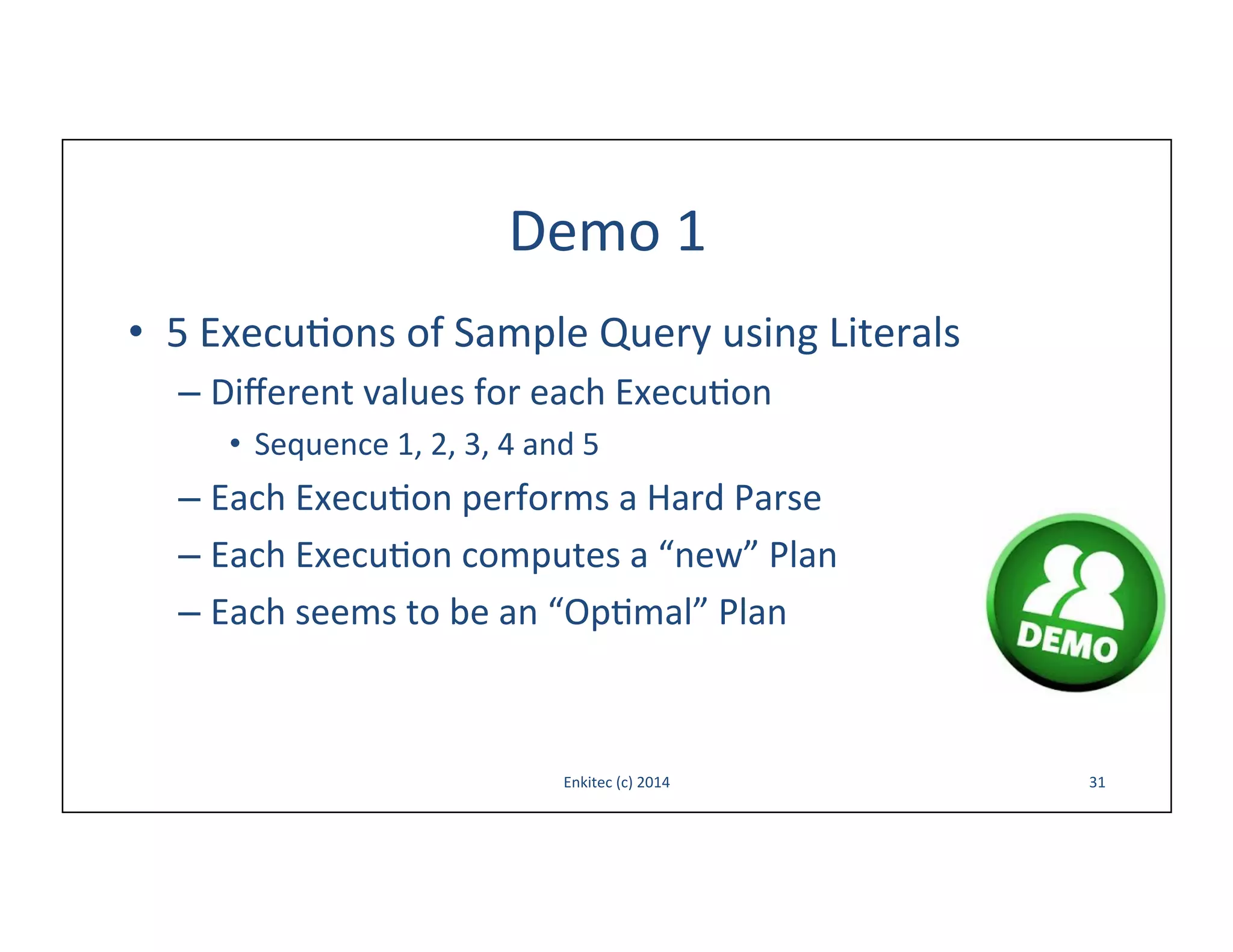 Demo	
  1	
  
•  5	
  Execu-ons	
  of	
  Sample	
  Query	
  using	
  Literals	
  
–  Diﬀerent	
  values	
  for	
  each	
  Execu-on	
  
•  Sequence	
  1,	
  2,	
  3,	
  4	
  and	
  5	
  

–  Each	
  Execu-on	
  performs	
  a	
  Hard	
  Parse	
  
–  Each	
  Execu-on	
  computes	
  a	
  “new”	
  Plan	
  
–  Each	
  seems	
  to	
  be	
  an	
  “Op-mal”	
  Plan	
  

Enkitec	
  (c)	
  2014	
  

31	
  

 