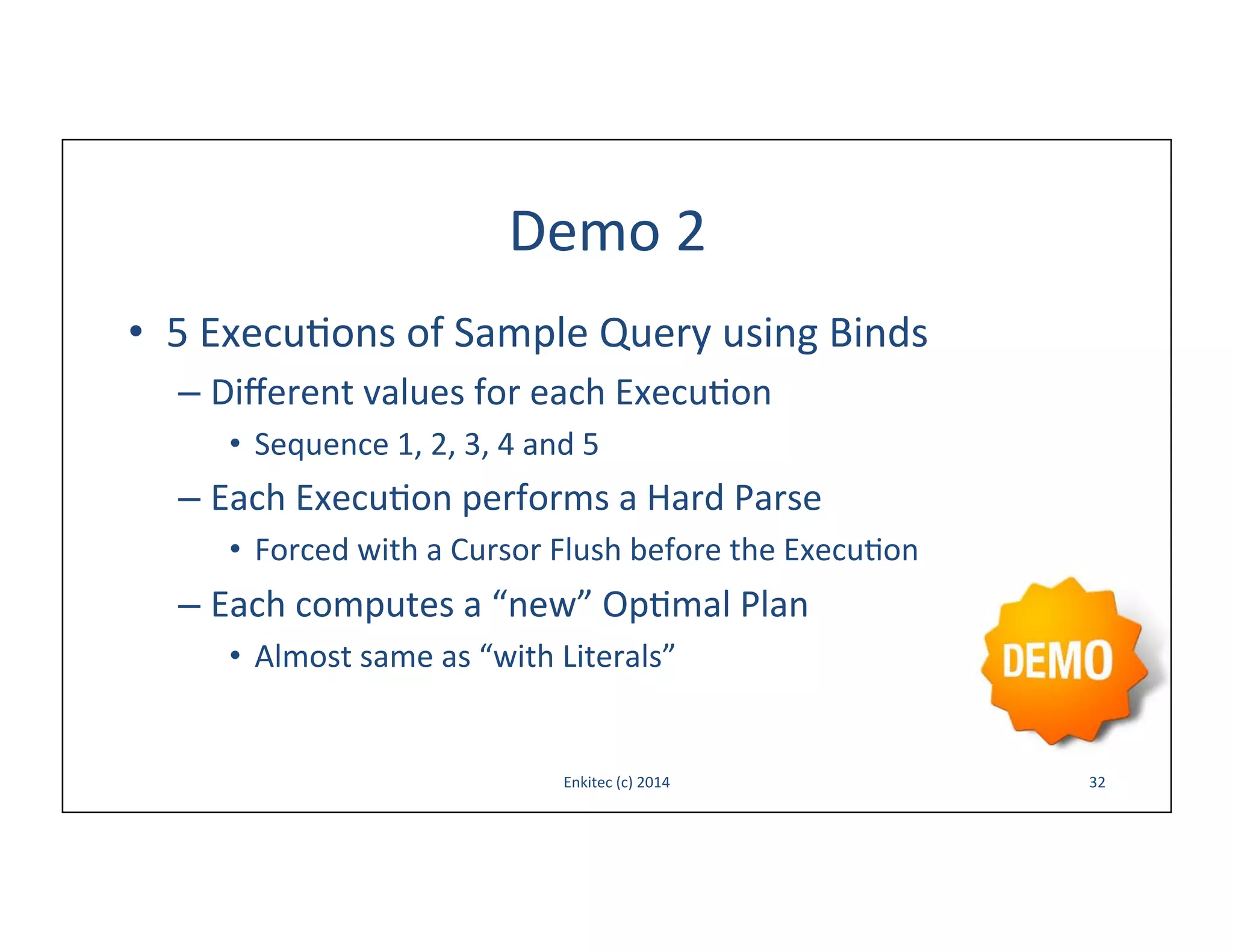 Demo	
  2	
  
•  5	
  Execu-ons	
  of	
  Sample	
  Query	
  using	
  Binds	
  
–  Diﬀerent	
  values	
  for	
  each	
  Execu-on	
  
•  Sequence	
  1,	
  2,	
  3,	
  4	
  and	
  5	
  

–  Each	
  Execu-on	
  performs	
  a	
  Hard	
  Parse	
  
•  Forced	
  with	
  a	
  Cursor	
  Flush	
  before	
  the	
  Execu-on	
  

–  Each	
  computes	
  a	
  “new”	
  Op-mal	
  Plan	
  
•  Almost	
  same	
  as	
  “with	
  Literals”	
  

Enkitec	
  (c)	
  2014	
  

32	
  

 