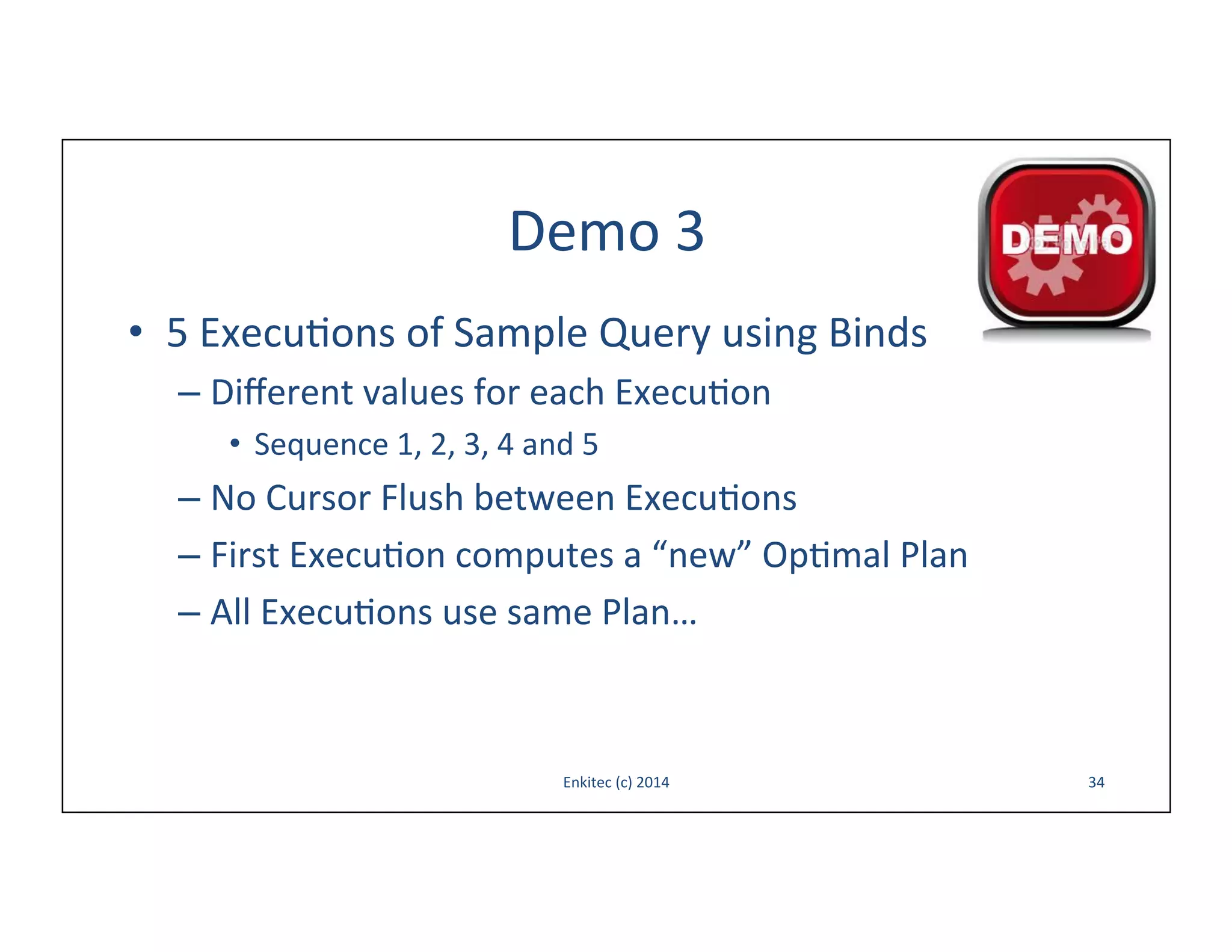 Demo	
  3	
  
•  5	
  Execu-ons	
  of	
  Sample	
  Query	
  using	
  Binds	
  
–  Diﬀerent	
  values	
  for	
  each	
  Execu-on	
  
•  Sequence	
  1,	
  2,	
  3,	
  4	
  and	
  5	
  

–  No	
  Cursor	
  Flush	
  between	
  Execu-ons	
  
–  First	
  Execu-on	
  computes	
  a	
  “new”	
  Op-mal	
  Plan	
  
–  All	
  Execu-ons	
  use	
  same	
  Plan…	
  

Enkitec	
  (c)	
  2014	
  

34	
  

 