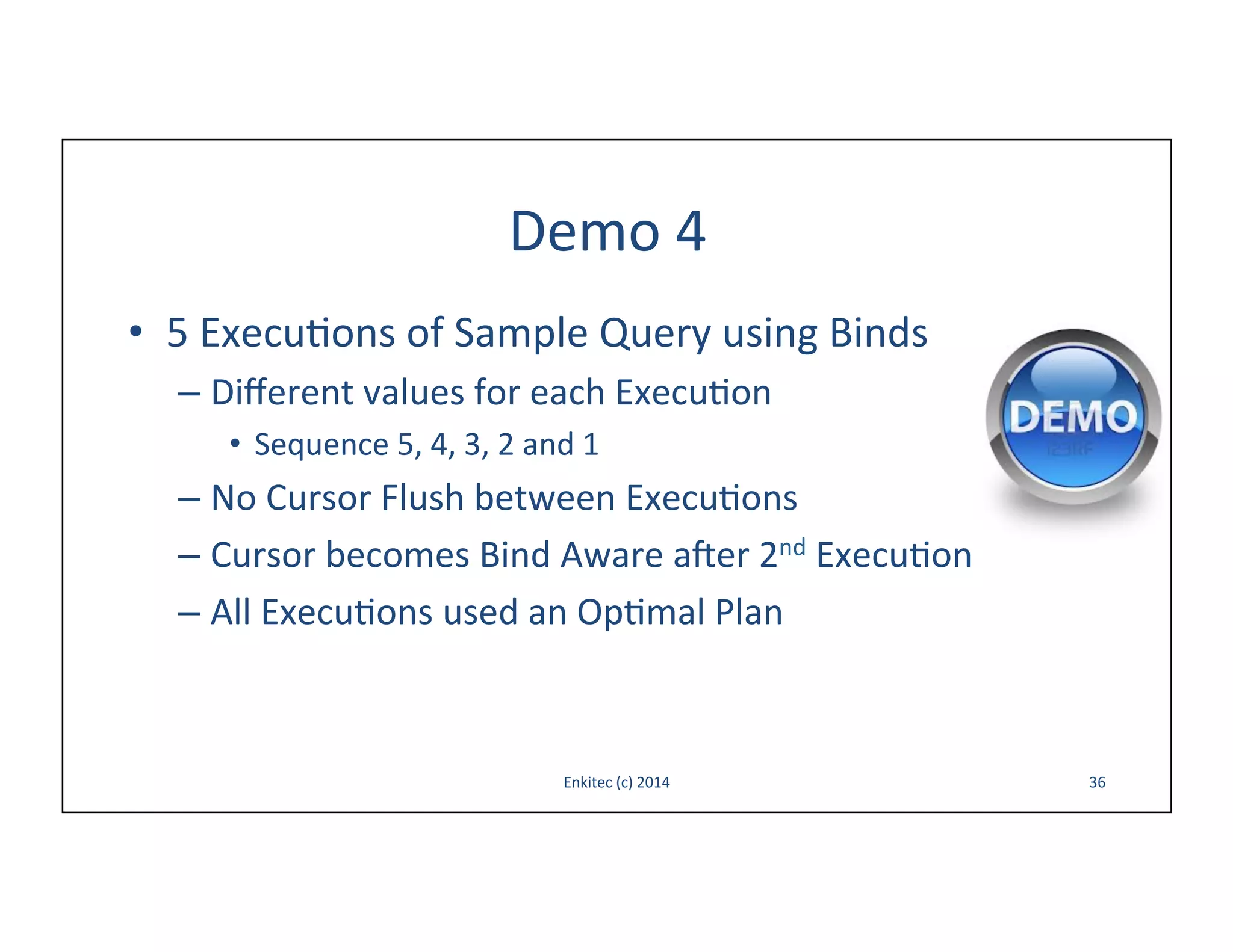 Demo	
  4	
  
•  5	
  Execu-ons	
  of	
  Sample	
  Query	
  using	
  Binds	
  
–  Diﬀerent	
  values	
  for	
  each	
  Execu-on	
  
•  Sequence	
  5,	
  4,	
  3,	
  2	
  and	
  1	
  

–  No	
  Cursor	
  Flush	
  between	
  Execu-ons	
  
–  Cursor	
  becomes	
  Bind	
  Aware	
  aoer	
  2nd	
  Execu-on	
  
–  All	
  Execu-ons	
  used	
  an	
  Op-mal	
  Plan	
  

Enkitec	
  (c)	
  2014	
  

36	
  

 