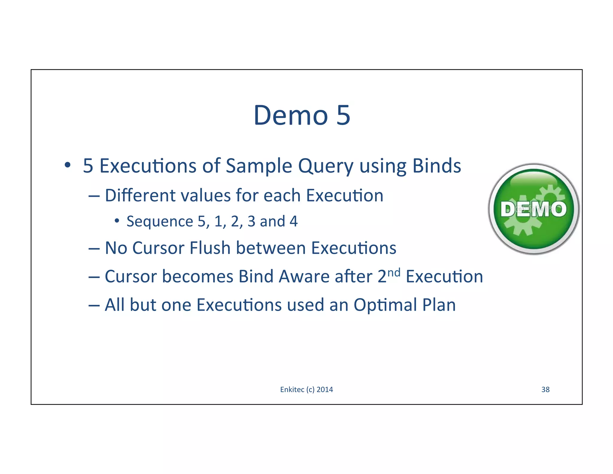 Demo	
  5	
  
•  5	
  Execu-ons	
  of	
  Sample	
  Query	
  using	
  Binds	
  
–  Diﬀerent	
  values	
  for	
  each	
  Execu-on	
  
•  Sequence	
  5,	
  1,	
  2,	
  3	
  and	
  4	
  

–  No	
  Cursor	
  Flush	
  between	
  Execu-ons	
  
–  Cursor	
  becomes	
  Bind	
  Aware	
  aoer	
  2nd	
  Execu-on	
  
–  All	
  but	
  one	
  Execu-ons	
  used	
  an	
  Op-mal	
  Plan	
  

Enkitec	
  (c)	
  2014	
  

38	
  

 
