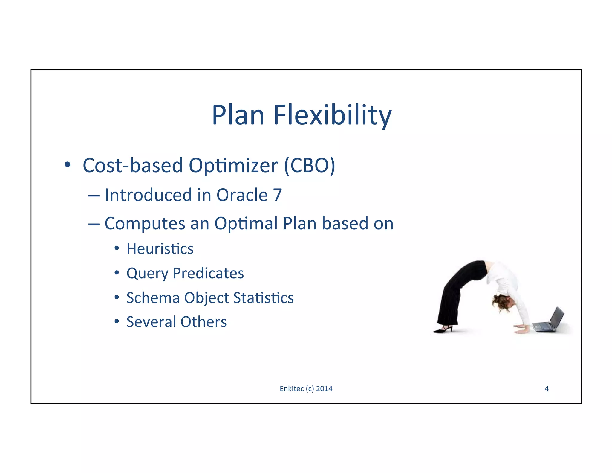Plan	
  Flexibility	
  
•  Cost-­‐based	
  Op-mizer	
  (CBO)	
  
–  Introduced	
  in	
  Oracle	
  7	
  
–  Computes	
  an	
  Op-mal	
  Plan	
  based	
  on	
  	
  
•  Heuris-cs	
  
•  Query	
  Predicates	
  
•  Schema	
  Object	
  Sta-s-cs	
  
•  Several	
  Others	
  

Enkitec	
  (c)	
  2014	
  

4	
  

 