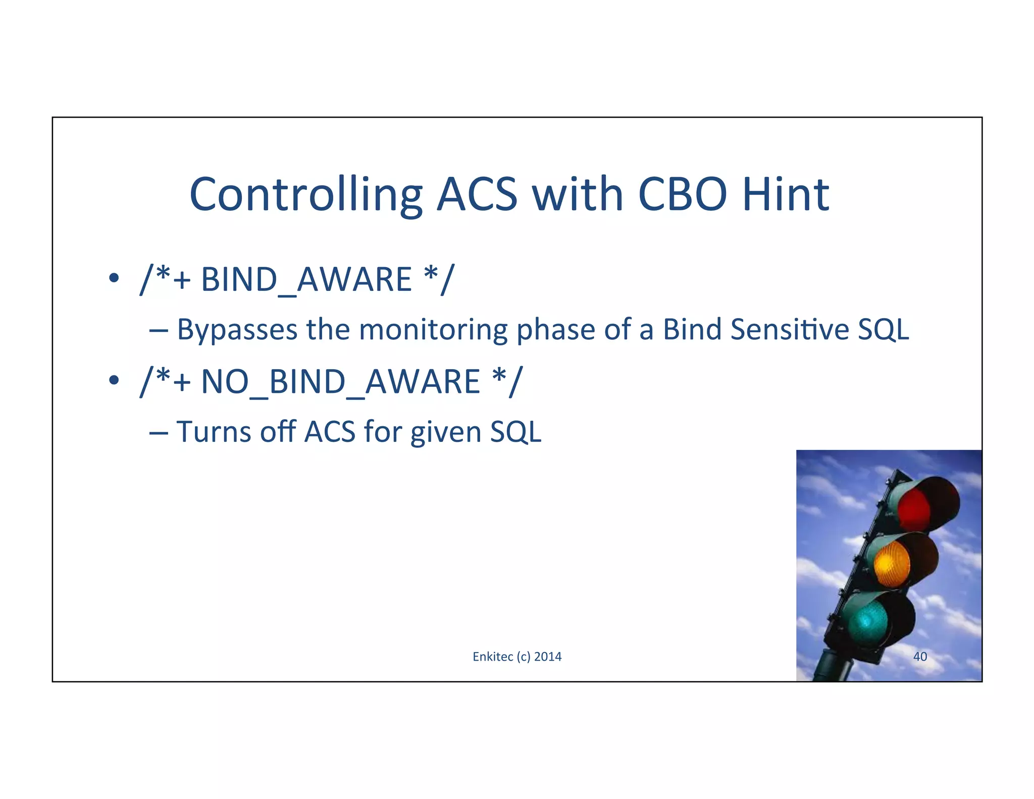 Controlling	
  ACS	
  with	
  CBO	
  Hint	
  
•  /*+	
  BIND_AWARE	
  */	
  
–  Bypasses	
  the	
  monitoring	
  phase	
  of	
  a	
  Bind	
  Sensi-ve	
  SQL	
  

•  /*+	
  NO_BIND_AWARE	
  */	
  
–  Turns	
  oﬀ	
  ACS	
  for	
  given	
  SQL	
  

Enkitec	
  (c)	
  2014	
  

40	
  

 