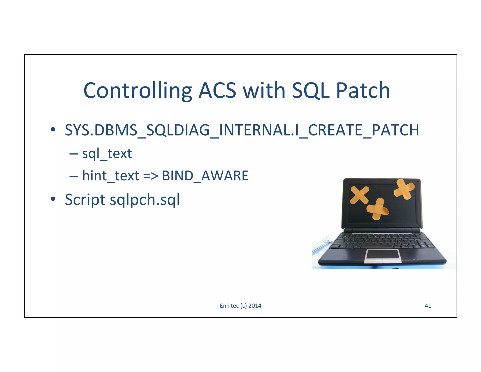 Controlling	
  ACS	
  with	
  SQL	
  Patch	
  
•  SYS.DBMS_SQLDIAG_INTERNAL.I_CREATE_PATCH	
  
–  sql_text	
  
–  hint_text	
  =>	
  BIND_AWARE	
  

•  Script	
  sqlpch.sql	
  

Enkitec	
  (c)	
  2014	
  

41	
  

 