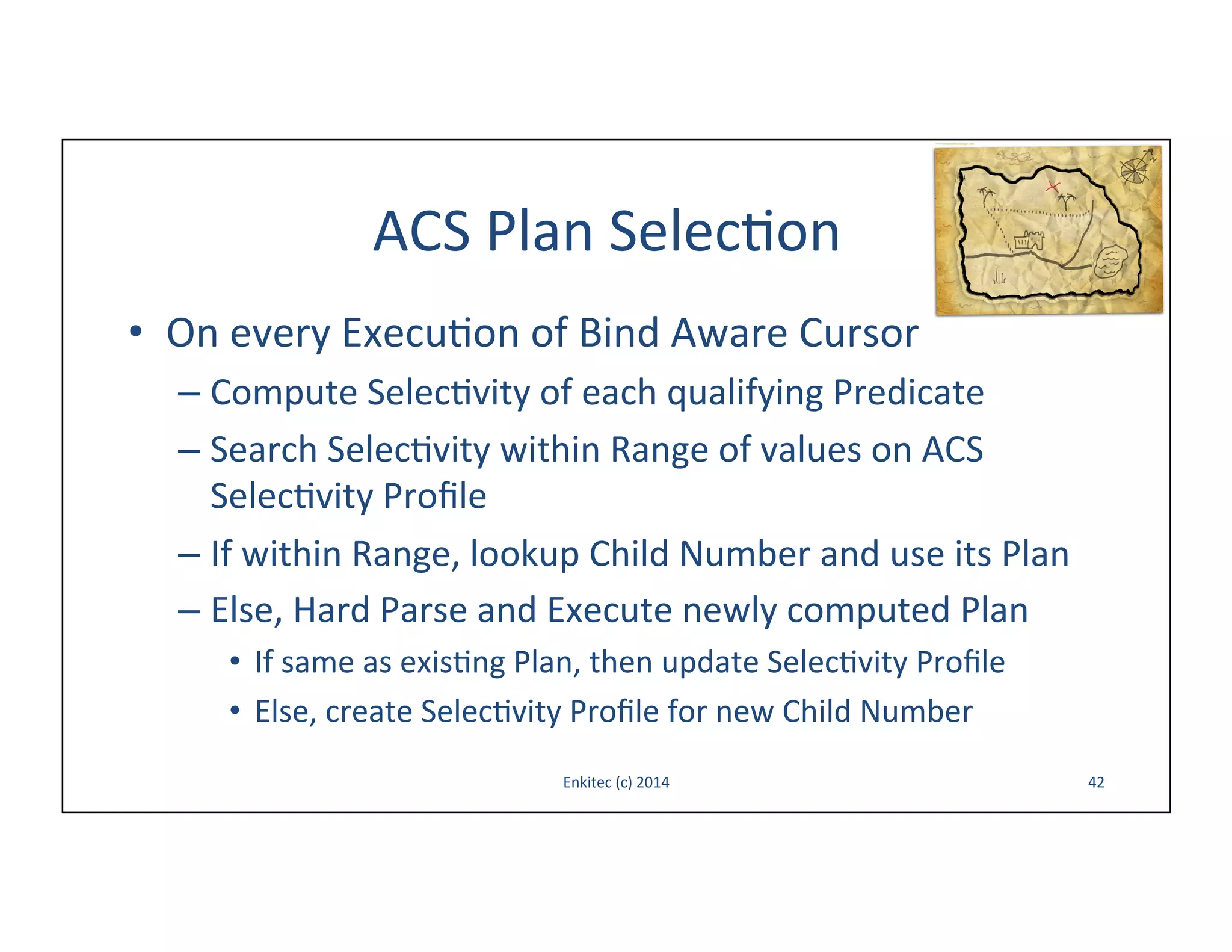 ACS	
  Plan	
  Selec-on	
  
•  On	
  every	
  Execu-on	
  of	
  Bind	
  Aware	
  Cursor	
  
–  Compute	
  Selec-vity	
  of	
  each	
  qualifying	
  Predicate	
  
–  Search	
  Selec-vity	
  within	
  Range	
  of	
  values	
  on	
  ACS	
  
Selec-vity	
  Proﬁle	
  
–  If	
  within	
  Range,	
  lookup	
  Child	
  Number	
  and	
  use	
  its	
  Plan	
  
–  Else,	
  Hard	
  Parse	
  and	
  Execute	
  newly	
  computed	
  Plan	
  
•  If	
  same	
  as	
  exis-ng	
  Plan,	
  then	
  update	
  Selec-vity	
  Proﬁle	
  
•  Else,	
  create	
  Selec-vity	
  Proﬁle	
  for	
  new	
  Child	
  Number	
  
Enkitec	
  (c)	
  2014	
  

42	
  

 