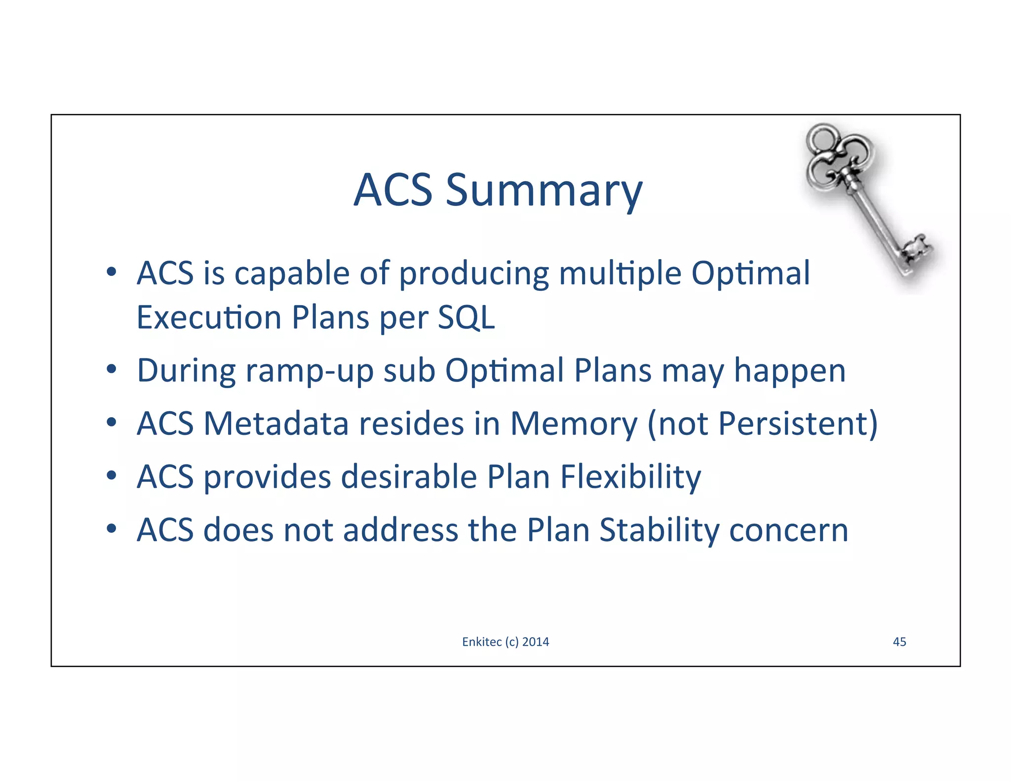 ACS	
  Summary	
  
•  ACS	
  is	
  capable	
  of	
  producing	
  mul-ple	
  Op-mal	
  
Execu-on	
  Plans	
  per	
  SQL	
  
•  During	
  ramp-­‐up	
  sub	
  Op-mal	
  Plans	
  may	
  happen	
  
•  ACS	
  Metadata	
  resides	
  in	
  Memory	
  (not	
  Persistent)	
  
•  ACS	
  provides	
  desirable	
  Plan	
  Flexibility	
  
•  ACS	
  does	
  not	
  address	
  the	
  Plan	
  Stability	
  concern	
  
Enkitec	
  (c)	
  2014	
  

45	
  

 