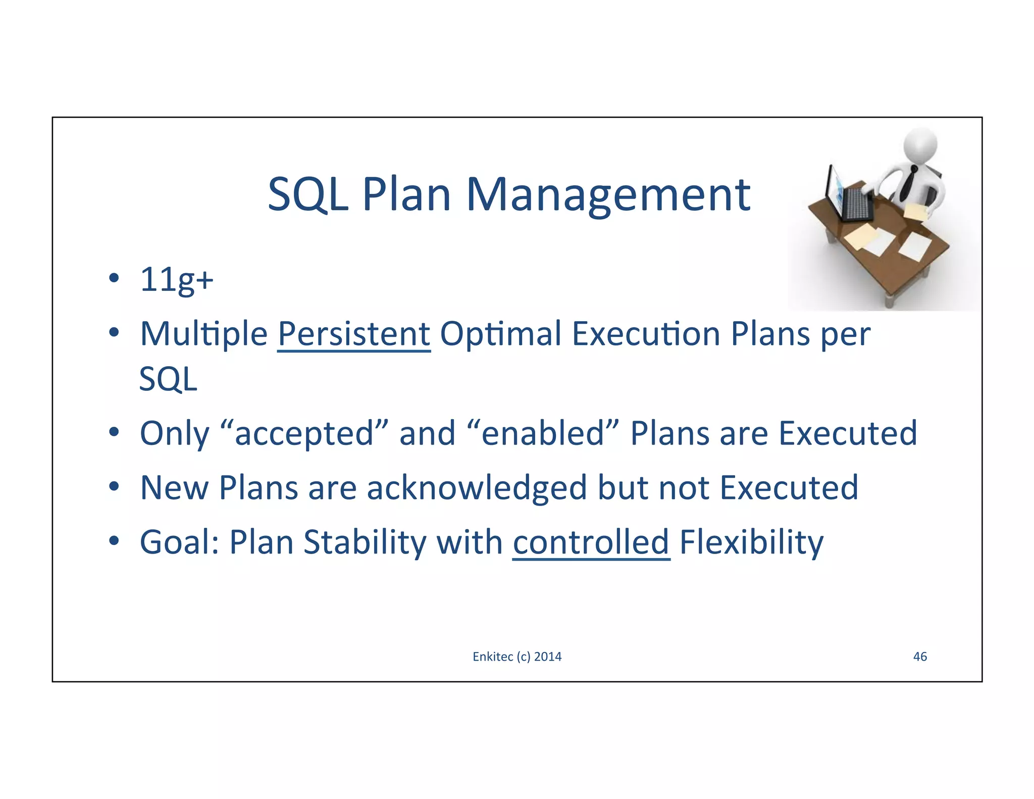 SQL	
  Plan	
  Management	
  
•  11g+	
  
•  Mul-ple	
  Persistent	
  Op-mal	
  Execu-on	
  Plans	
  per	
  
SQL	
  
•  Only	
  “accepted”	
  and	
  “enabled”	
  Plans	
  are	
  Executed	
  
•  New	
  Plans	
  are	
  acknowledged	
  but	
  not	
  Executed	
  
•  Goal:	
  Plan	
  Stability	
  with	
  controlled	
  Flexibility	
  	
  
Enkitec	
  (c)	
  2014	
  

46	
  

 