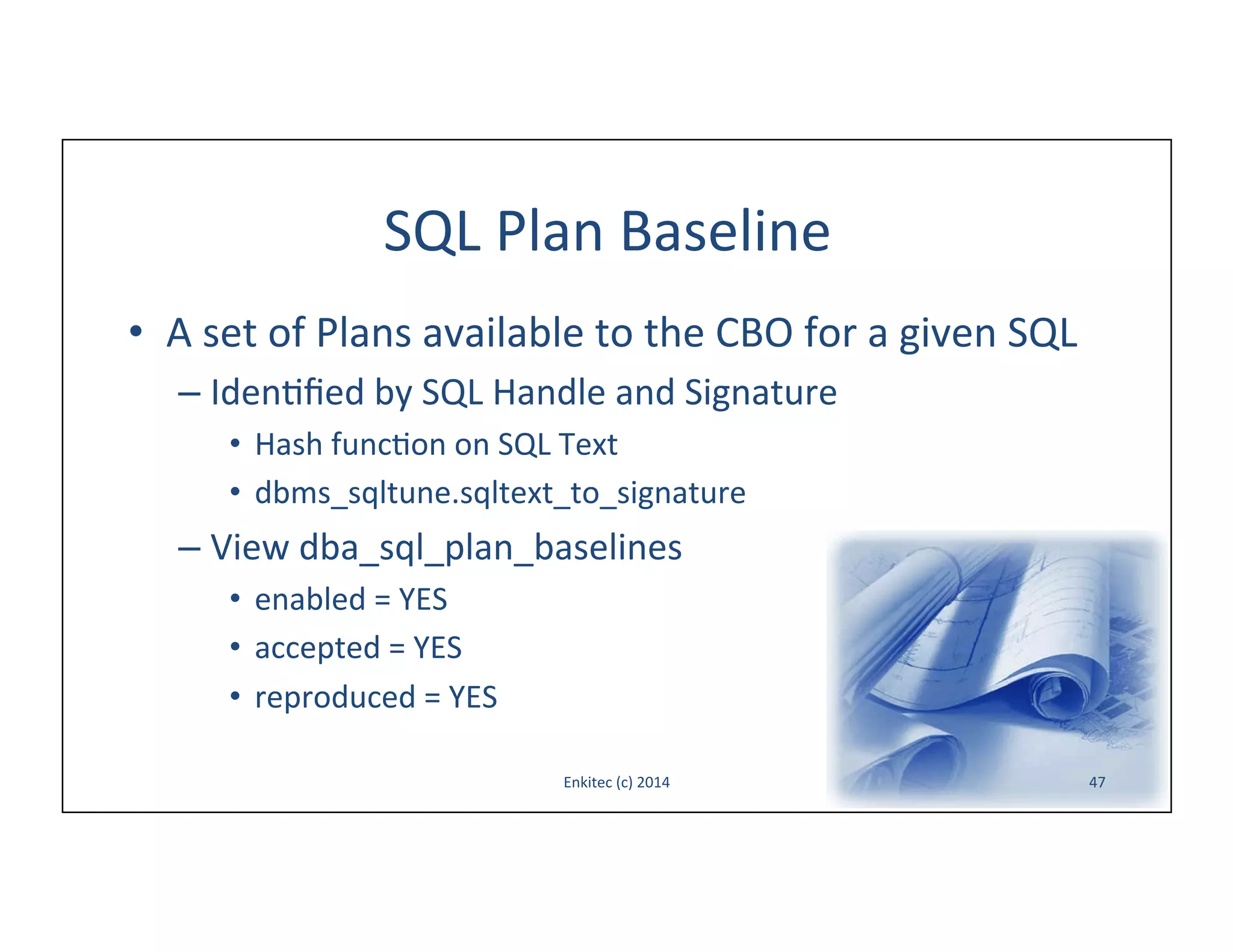 SQL	
  Plan	
  Baseline	
  
•  A	
  set	
  of	
  Plans	
  available	
  to	
  the	
  CBO	
  for	
  a	
  given	
  SQL	
  
–  Iden-ﬁed	
  by	
  SQL	
  Handle	
  and	
  Signature	
  	
  
•  Hash	
  func-on	
  on	
  SQL	
  Text	
  
•  dbms_sqltune.sqltext_to_signature	
  

–  View	
  dba_sql_plan_baselines	
  
•  enabled	
  =	
  YES	
  
•  accepted	
  =	
  YES	
  
•  reproduced	
  =	
  YES	
  
Enkitec	
  (c)	
  2014	
  

47	
  

 