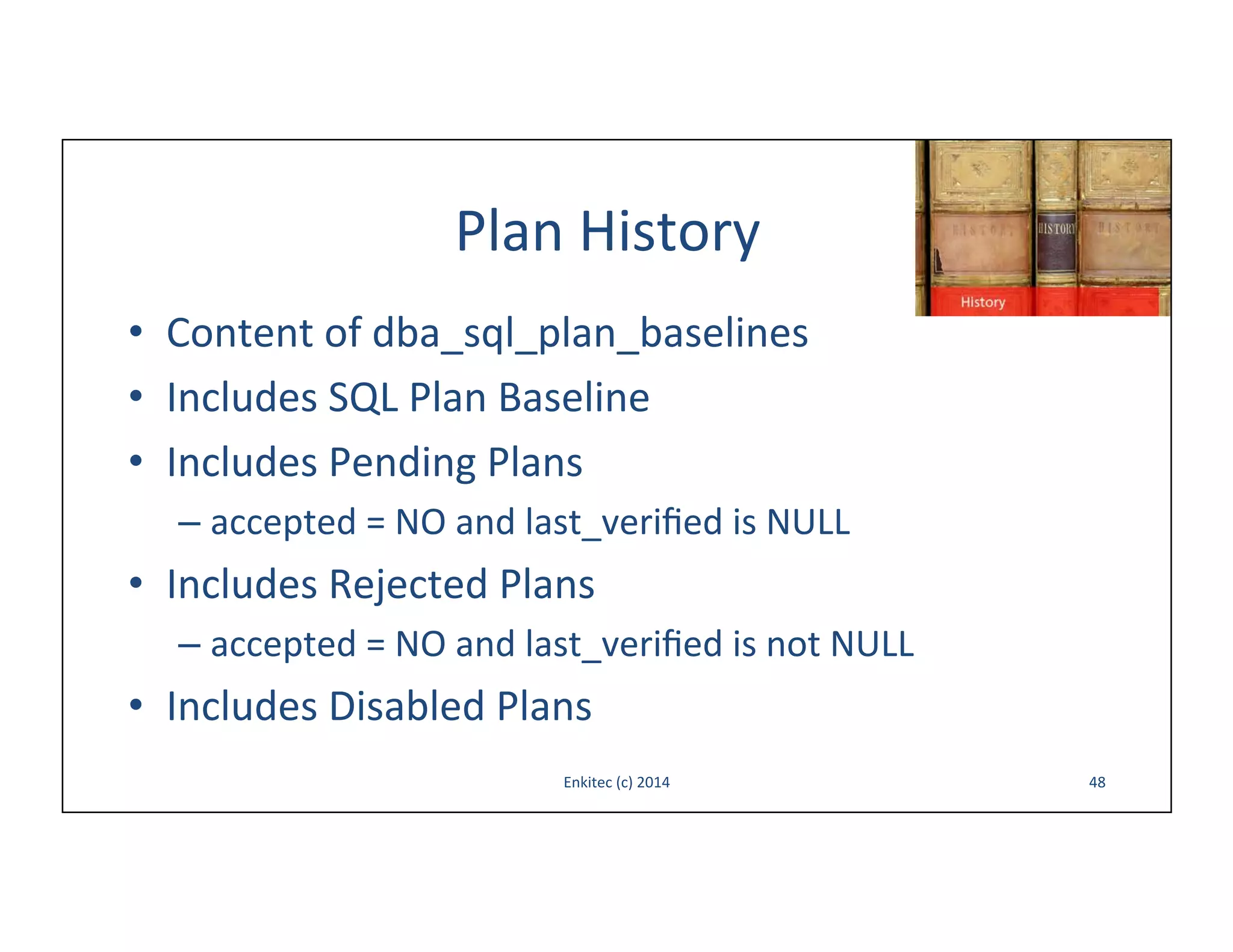 Plan	
  History	
  
•  Content	
  of	
  dba_sql_plan_baselines	
  
•  Includes	
  SQL	
  Plan	
  Baseline	
  	
  
•  Includes	
  Pending	
  Plans	
  
–  accepted	
  =	
  NO	
  and	
  last_veriﬁed	
  is	
  NULL	
  

•  Includes	
  Rejected	
  Plans	
  
–  accepted	
  =	
  NO	
  and	
  last_veriﬁed	
  is	
  not	
  NULL	
  

•  Includes	
  Disabled	
  Plans	
  
Enkitec	
  (c)	
  2014	
  

48	
  

 