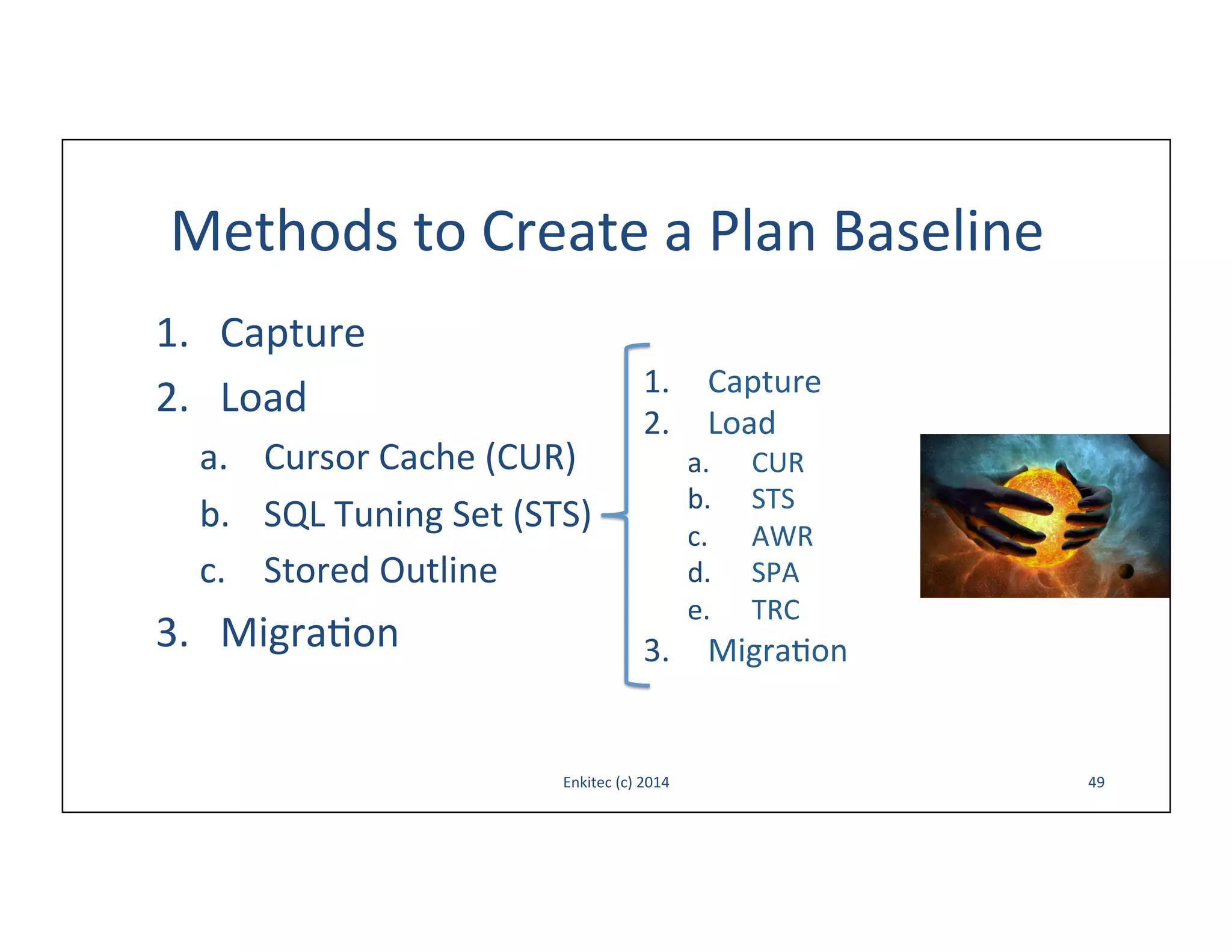 Methods	
  to	
  Create	
  a	
  Plan	
  Baseline	
  
1.  Capture	
  
2.  Load	
  
a.  Cursor	
  Cache	
  (CUR)	
  
b.  SQL	
  Tuning	
  Set	
  (STS)	
  
c.  Stored	
  Outline	
  

3.  Migra-on	
  

1.  Capture	
  
2.  Load	
  
a. 
b. 
c. 
d. 
e. 

CUR	
  
STS	
  
AWR	
  
SPA	
  
TRC	
  

3.  Migra-on	
  

Enkitec	
  (c)	
  2014	
  

49	
  

 