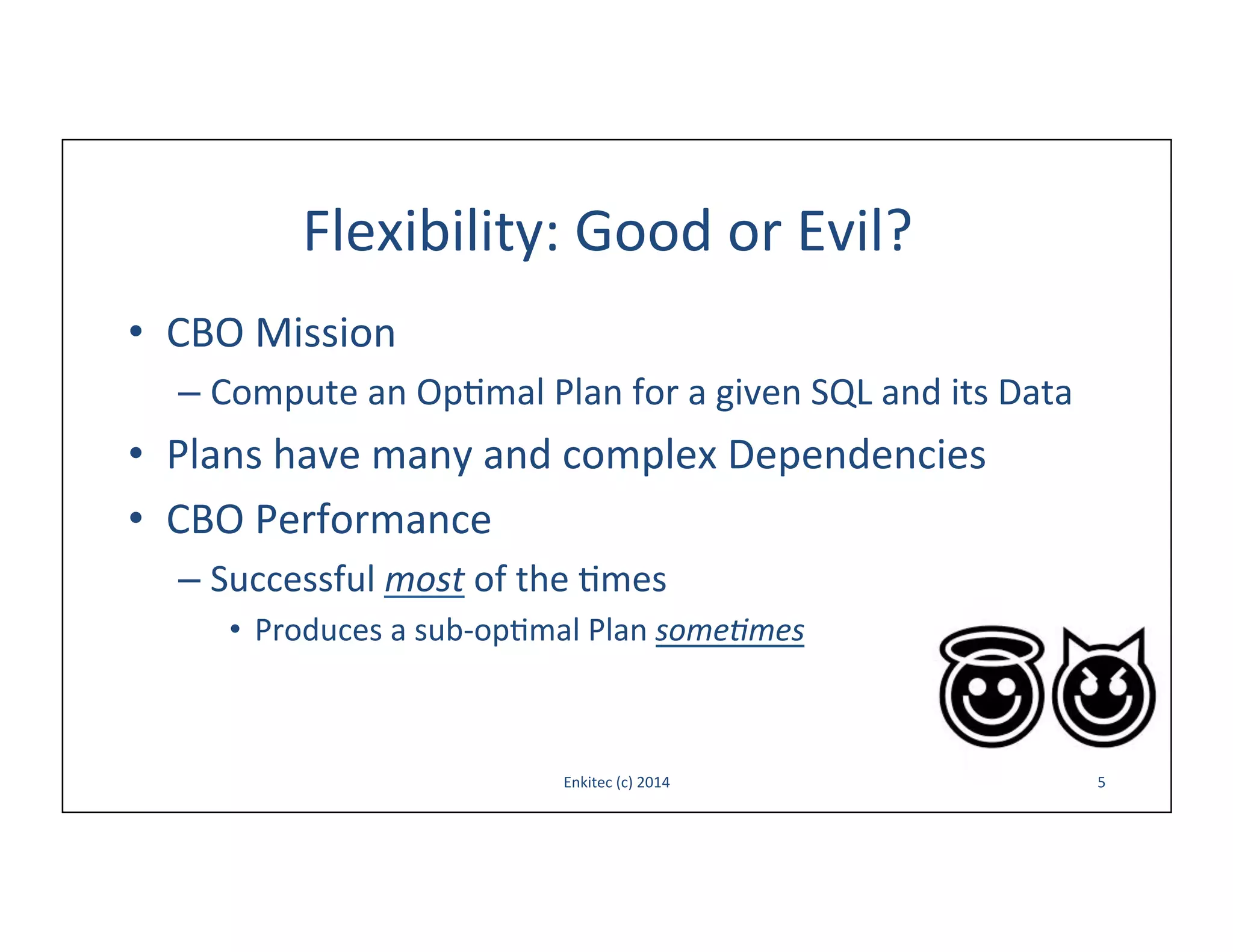 Flexibility:	
  Good	
  or	
  Evil?	
  
•  CBO	
  Mission	
  
–  Compute	
  an	
  Op-mal	
  Plan	
  for	
  a	
  given	
  SQL	
  and	
  its	
  Data	
  

•  Plans	
  have	
  many	
  and	
  complex	
  Dependencies	
  
•  CBO	
  Performance	
  
–  Successful	
  most	
  of	
  the	
  -mes	
  
•  Produces	
  a	
  sub-­‐op-mal	
  Plan	
  some&mes	
  

Enkitec	
  (c)	
  2014	
  

5	
  

 