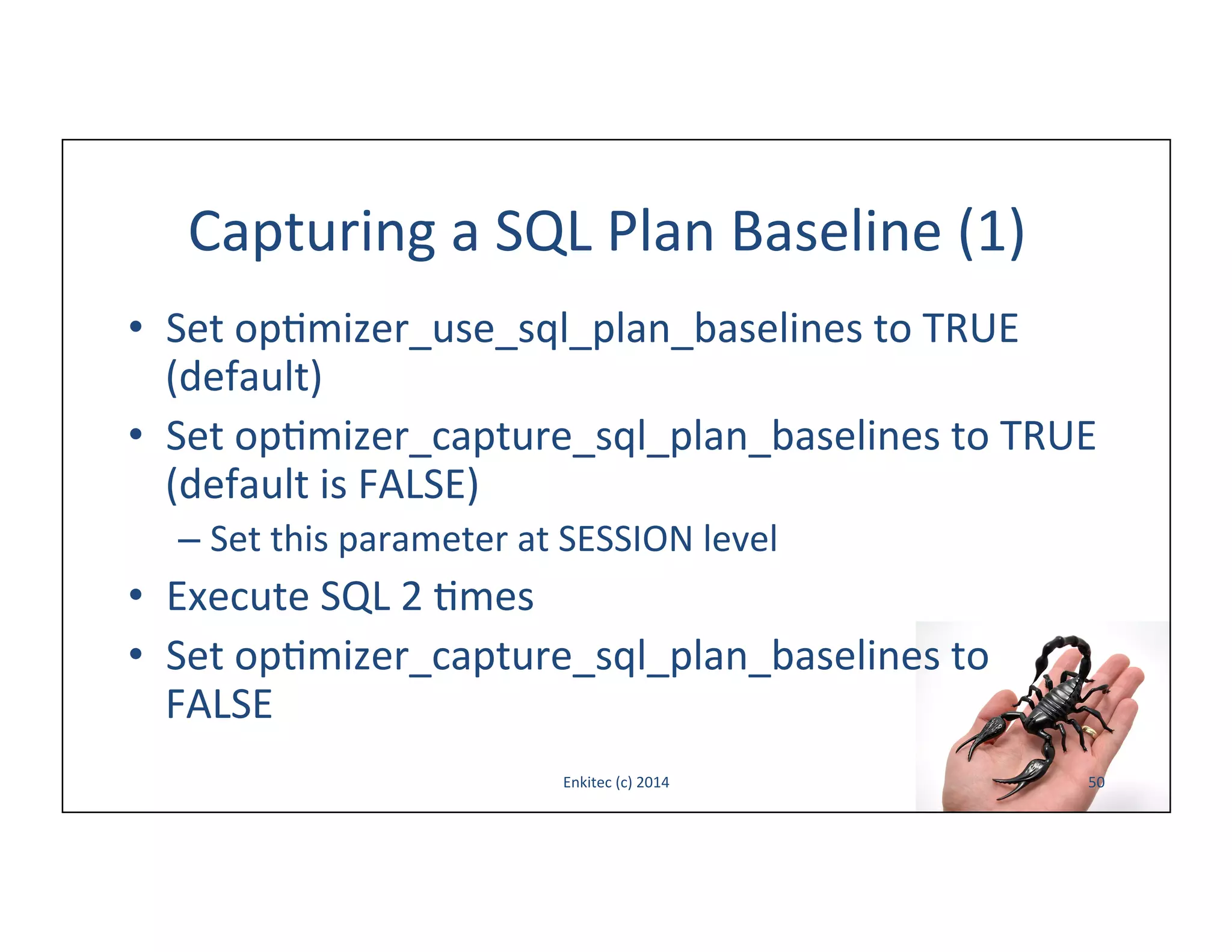 Capturing	
  a	
  SQL	
  Plan	
  Baseline	
  (1)	
  
•  Set	
  op-mizer_use_sql_plan_baselines	
  to	
  TRUE	
  
(default)	
  
•  Set	
  op-mizer_capture_sql_plan_baselines	
  to	
  TRUE	
  
(default	
  is	
  FALSE)	
  
–  Set	
  this	
  parameter	
  at	
  SESSION	
  level	
  

•  Execute	
  SQL	
  2	
  -mes	
  
•  Set	
  op-mizer_capture_sql_plan_baselines	
  to	
  
FALSE	
  
Enkitec	
  (c)	
  2014	
  

50	
  

 